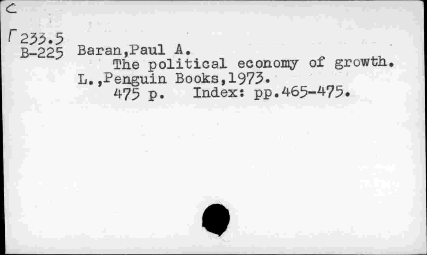 ﻿c
F233.5
B-225 Bar an,Paul A.
The political economy of growth. L.»Penguin Books,1973.
475 p. Index: pp.465-^75.